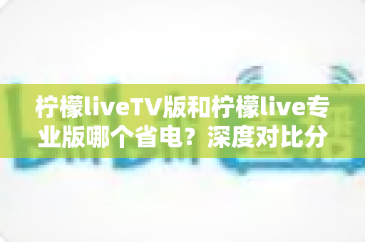 柠檬liveTV版和柠檬live专业版哪个省电?深度对比分析、实测数据与省电技巧全攻略 柠檬liveTV版和柠檬live专业版哪个省电?深度对比分析、实测数据与省电技巧全攻略