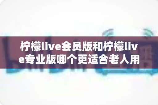 柠檬live会员版和柠檬live专业版哪个更适合老人用?全方位对比分析与选购攻略 柠檬live会员版和柠檬live专业版哪个更适合老人用?全方位对比分析与选购攻略