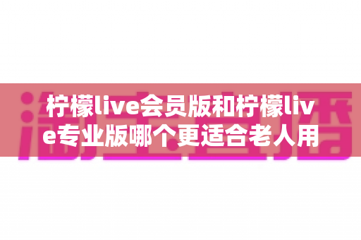柠檬live会员版和柠檬live专业版哪个更适合老人用?全方位对比分析与选购攻略 柠檬live会员版和柠檬live专业版哪个更适合老人用?全方位对比分析与选购攻略