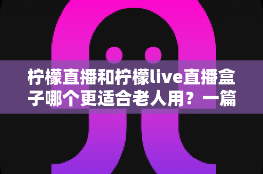 柠檬直播和柠檬live直播盒子哪个更适合老人用？一篇文章帮您为长辈选对观影工具
