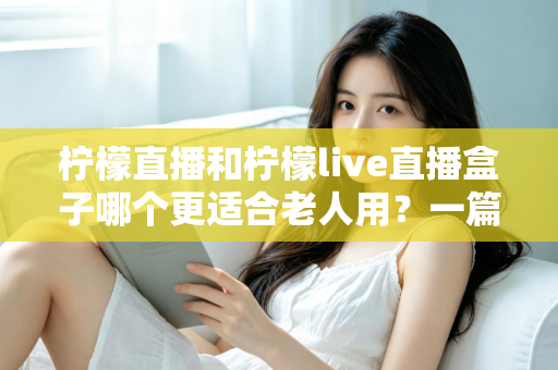 柠檬直播和柠檬live直播盒子哪个更适合老人用？一篇文章帮您为长辈选对观影工具