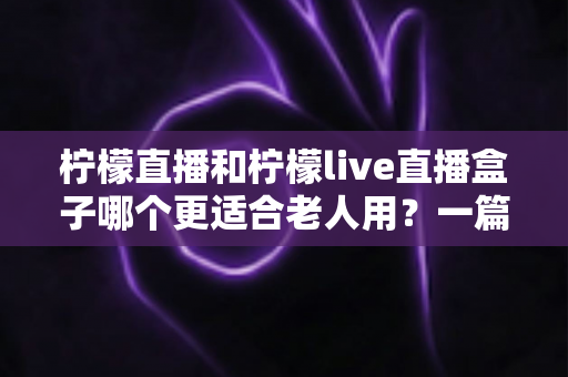 柠檬直播和柠檬live直播盒子哪个更适合老人用？一篇文章帮您为长辈选对观影工具