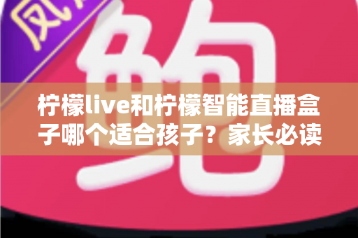柠檬live和柠檬智能直播盒子哪个适合孩子？家长必读的深度对比与选购指南