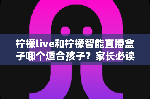 柠檬live和柠檬智能直播盒子哪个适合孩子？家长必读的深度对比与选购指南