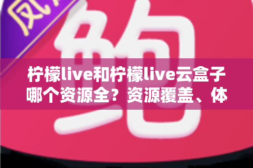 柠檬live和柠檬live云盒子哪个资源全?资源覆盖、体验与选择思路全面解析 柠檬live和柠檬live云盒子哪个资源全?资源覆盖、体验与选择思路全面解析