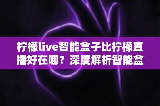 柠檬live智能盒子比柠檬直播好在哪?深度解析智能盒子的六大核心优势与选购指南 柠檬live智能盒子比柠檬直播好在哪?深度解析智能盒子的六大核心优势与选购指南