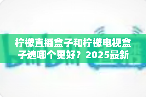 柠檬直播盒子和柠檬电视盒子选哪个更好?2025最新选购指南与深度对比全解析 柠檬直播盒子和柠檬电视盒子选哪个更好?2025最新选购指南与深度对比全解析