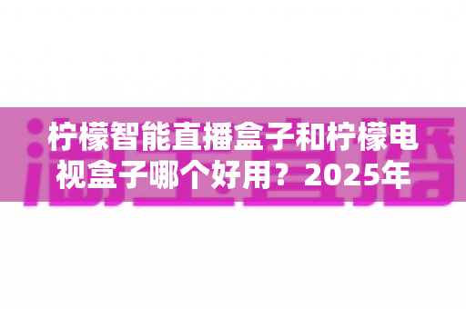 柠檬智能直播盒子和柠檬电视盒子哪个好用?2025年最全选购对比指南,帮你一眼看懂怎么选 柠檬智能直播盒子和柠檬电视盒子哪个好用?2025年最全选购对比指南,帮你一眼看懂怎么选