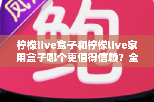 柠檬live盒子和柠檬live家用盒子哪个更值得信赖?全面对比解析与选购避坑指南 柠檬live盒子和柠檬live家用盒子哪个更值得信赖?全面对比解析与选购避坑指南