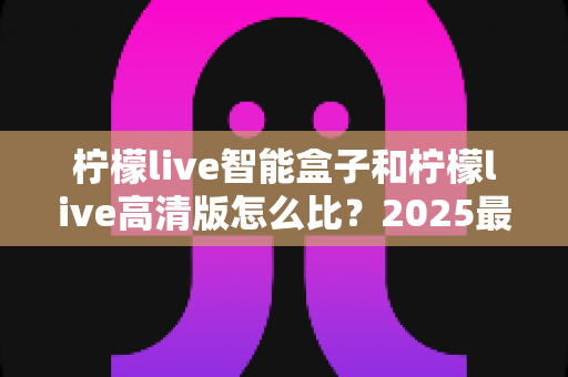 柠檬live智能盒子和柠檬live高清版怎么比？2025最新深度评测，帮你一次选对不踩坑