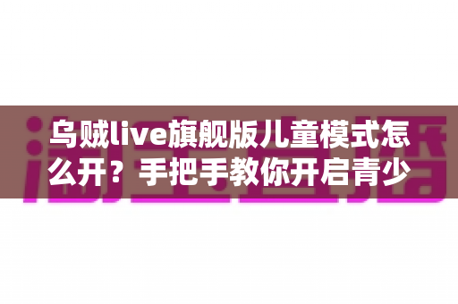 乌贼live旗舰版儿童模式怎么开?手把手教你开启青少年保护功能,守护孩子健康上网 乌贼live旗舰版儿童模式怎么开?手把手教你开启青少年保护功能,守护孩子健康上网