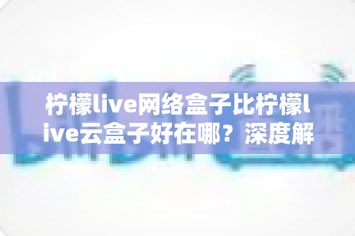 柠檬live网络盒子比柠檬live云盒子好在哪?深度解析两大设备差异,帮你选对观影利器 柠檬live网络盒子比柠檬live云盒子好在哪?深度解析两大设备差异,帮你选对观影利器