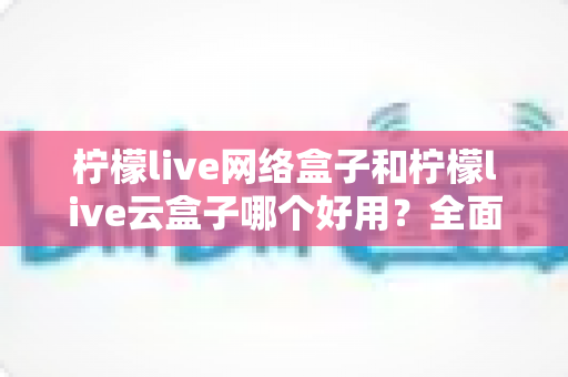 柠檬live网络盒子和柠檬live云盒子哪个好用？全面对比帮你选对不选贵