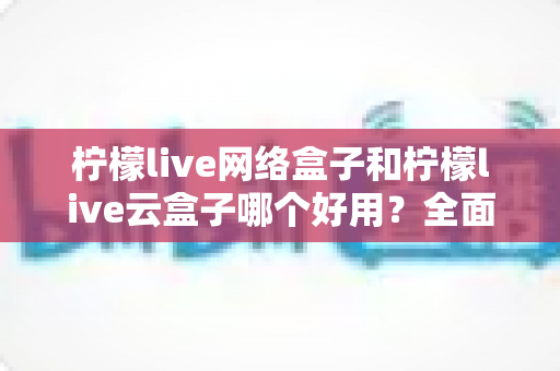 柠檬live网络盒子和柠檬live云盒子哪个好用？全面对比帮你选对不选贵