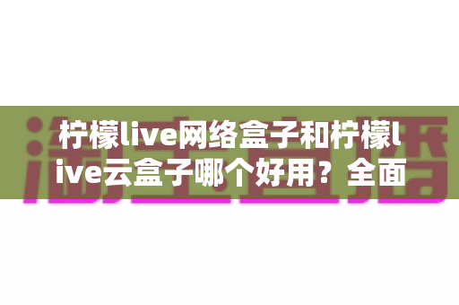 柠檬live网络盒子和柠檬live云盒子哪个好用？全面对比帮你选对不选贵