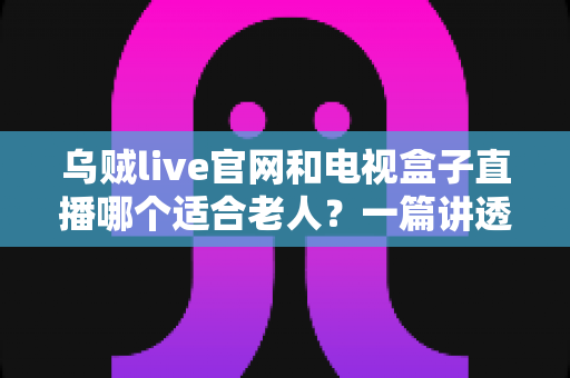乌贼live官网和电视盒子直播哪个适合老人?一篇讲透的长辈观影选购指南 乌贼live官网和电视盒子直播哪个适合老人?一篇讲透的长辈观影选购指南