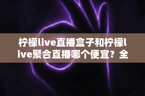 柠檬live直播盒子和柠檬live聚合直播哪个便宜？全网最全价格对比与省钱选购指南