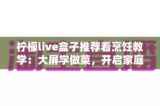 柠檬live盒子推荐看烹饪教学：大屏学做菜，开启家庭美食进阶之旅