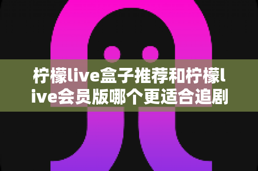 柠檬live盒子推荐和柠檬live会员版哪个更适合追剧?五大维度深度对比,帮你选对追剧神器 柠檬live盒子推荐和柠檬live会员版哪个更适合追剧?五大维度深度对比,帮你选对追剧神器