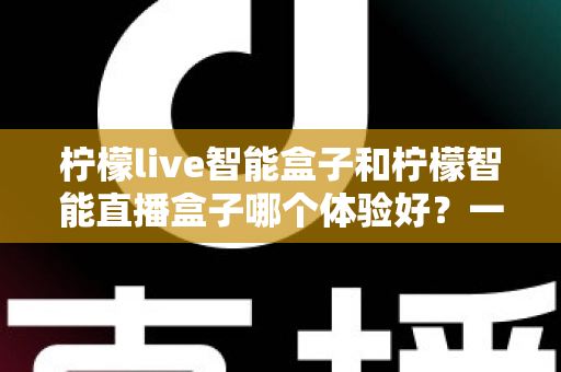 柠檬live智能盒子和柠檬智能直播盒子哪个体验好?一篇看懂两款盒子的深度对比评测 柠檬live智能盒子和柠檬智能直播盒子哪个体验好?一篇看懂两款盒子的深度对比评测