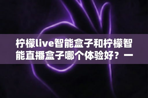 柠檬live智能盒子和柠檬智能直播盒子哪个体验好?一篇看懂两款盒子的深度对比评测 柠檬live智能盒子和柠檬智能直播盒子哪个体验好?一篇看懂两款盒子的深度对比评测
