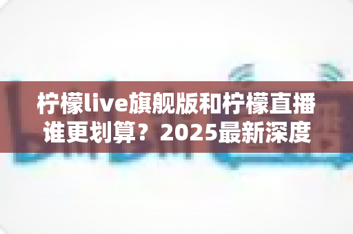 柠檬live旗舰版和柠檬直播谁更划算？2025最新深度对比评测，帮你选对版本不花冤枉钱