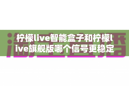 柠檬live智能盒子和柠檬live旗舰版哪个信号更稳定？深度对比测评与选购指南