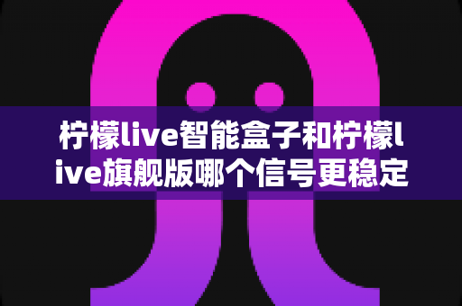 柠檬live智能盒子和柠檬live旗舰版哪个信号更稳定？深度对比测评与选购指南