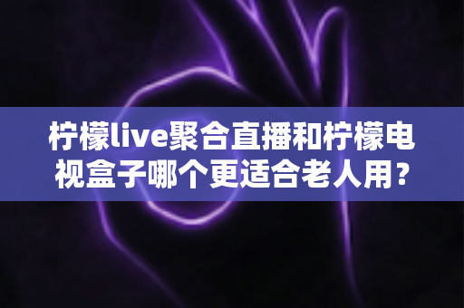 柠檬live聚合直播和柠檬电视盒子哪个更适合老人用？优缺点全面对比与实用选购指南