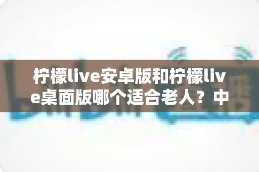 柠檬live安卓版和柠檬live桌面版哪个适合老人?中老年用户版本选择完全指南 柠檬live安卓版和柠檬live桌面版哪个适合老人?中老年用户版本选择完全指南