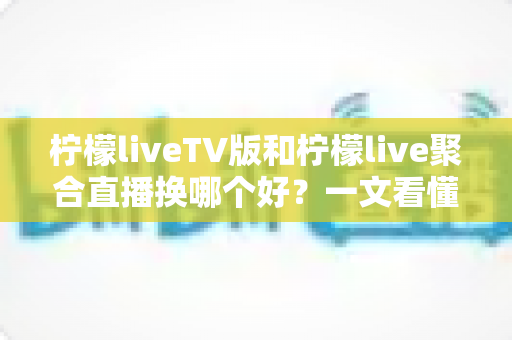 柠檬liveTV版和柠檬live聚合直播换哪个好？一文看懂两大版本差异与选择指南