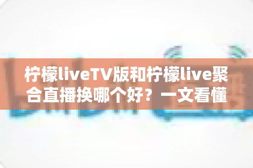 柠檬liveTV版和柠檬live聚合直播换哪个好？一文看懂两大版本差异与选择指南