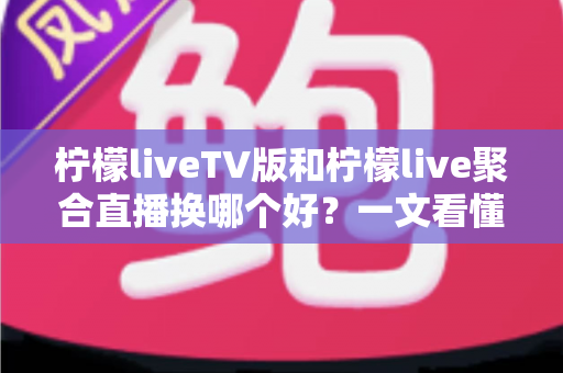 柠檬liveTV版和柠檬live聚合直播换哪个好？一文看懂两大版本差异与选择指南