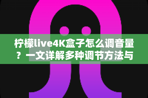 柠檬live4K盒子怎么调音量?一文详解多种调节方法与常见问题排查指南 柠檬live4K盒子怎么调音量?一文详解多种调节方法与常见问题排查指南