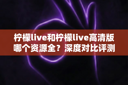 柠檬live和柠檬live高清版哪个资源全？深度对比评测与实用选择指南