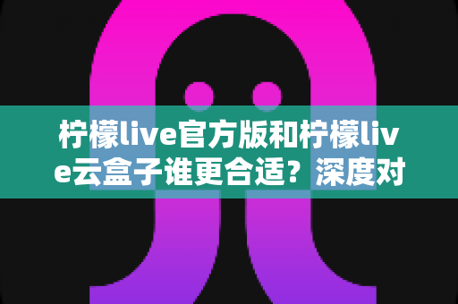 柠檬live官方版和柠檬live云盒子谁更合适?深度对比解析助你做出明智选择 柠檬live官方版和柠檬live云盒子谁更合适?深度对比解析助你做出明智选择