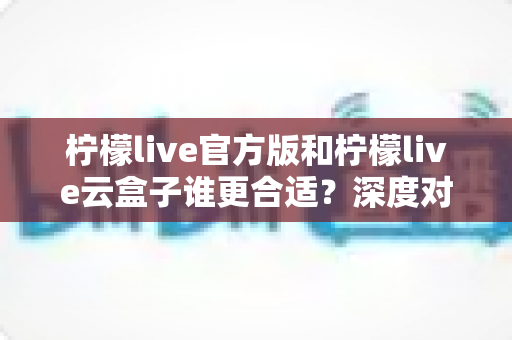 柠檬live官方版和柠檬live云盒子谁更合适?深度对比解析助你做出明智选择 柠檬live官方版和柠檬live云盒子谁更合适?深度对比解析助你做出明智选择
