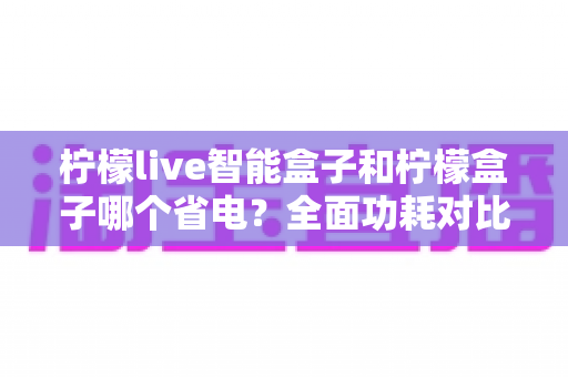 柠檬live智能盒子和柠檬盒子哪个省电?全面功耗对比与实用省电指南 柠檬live智能盒子和柠檬盒子哪个省电?全面功耗对比与实用省电指南