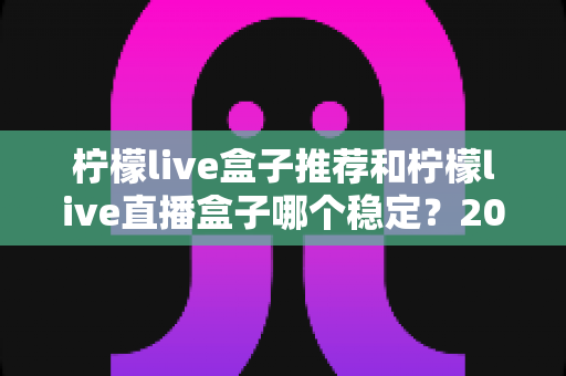 柠檬live盒子推荐和柠檬live直播盒子哪个稳定?2025年最新稳定性全面解析与选购指南 柠檬live盒子推荐和柠檬live直播盒子哪个稳定?2025年最新稳定性全面解析与选购指南