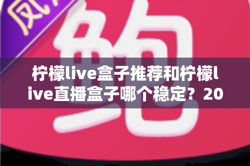 柠檬live盒子推荐和柠檬live直播盒子哪个稳定？2025年最新稳定性全面解析与选购指南