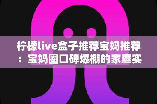 柠檬live盒子推荐宝妈推荐:宝妈圈口碑爆棚的家庭实用神器真实体验与选购全攻略 柠檬live盒子推荐宝妈推荐:宝妈圈口碑爆棚的家庭实用神器真实体验与选购全攻略