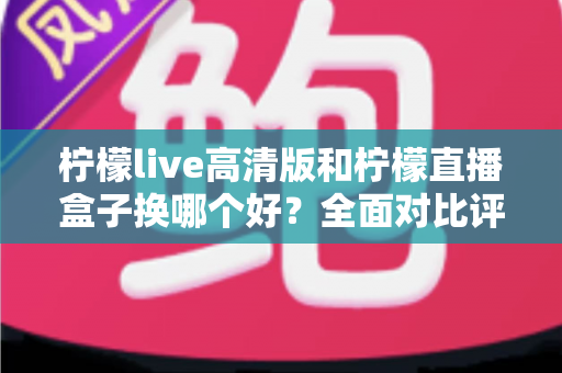 柠檬live高清版和柠檬直播盒子换哪个好?全面对比评测帮你轻松做选择 柠檬live高清版和柠檬直播盒子换哪个好?全面对比评测帮你轻松做选择