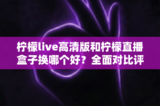 柠檬live高清版和柠檬直播盒子换哪个好?全面对比评测帮你轻松做选择 柠檬live高清版和柠檬直播盒子换哪个好?全面对比评测帮你轻松做选择