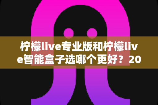 柠檬live专业版和柠檬live智能盒子选哪个更好?2025年超详细选购对比指南,看完不再纠结 柠檬live专业版和柠檬live智能盒子选哪个更好?2025年超详细选购对比指南,看完不再纠结