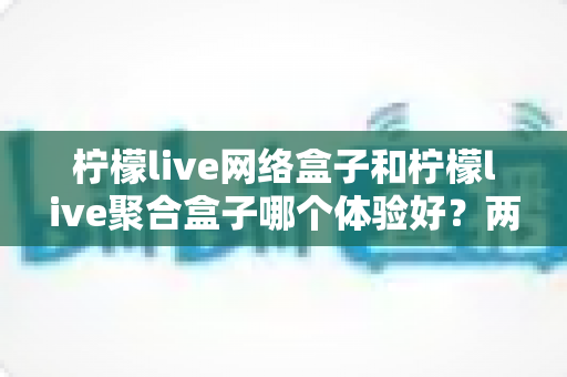 柠檬live网络盒子和柠檬live聚合盒子哪个体验好?两大热门盒子深度对比,帮你选出最适合自己的那一款 柠檬live网络盒子和柠檬live聚合盒子哪个体验好?两大热门盒子深度对比,帮你选出最适合自己的那一款