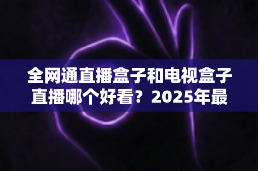 全网通直播盒子和电视盒子直播哪个好看？2025年最全选购对比指南帮你选出最佳观影方案