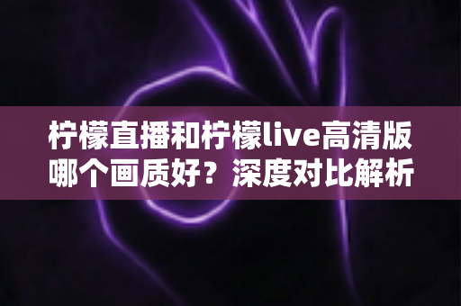 柠檬直播和柠檬live高清版哪个画质好?深度对比解析帮你选出最佳观看体验 柠檬直播和柠檬live高清版哪个画质好?深度对比解析帮你选出最佳观看体验