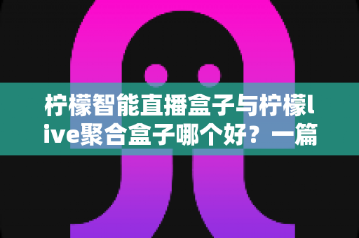 柠檬智能直播盒子与柠檬live聚合盒子哪个好？一篇看懂差异的实用选购对比指南