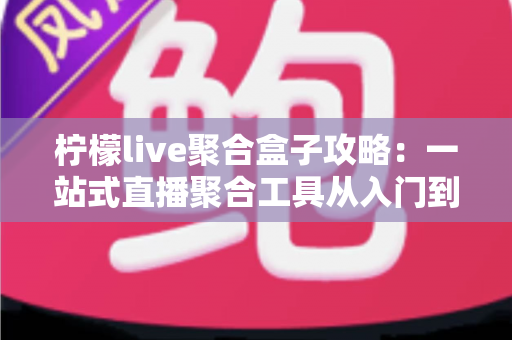 柠檬live聚合盒子攻略：一站式直播聚合工具从入门到精通的完整使用指南