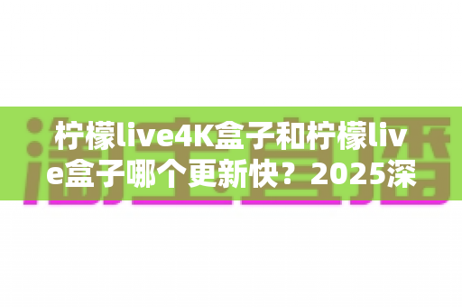 柠檬live4K盒子和柠檬live盒子哪个更新快?2025深度对比评测与选购全攻略 柠檬live4K盒子和柠檬live盒子哪个更新快?2025深度对比评测与选购全攻略